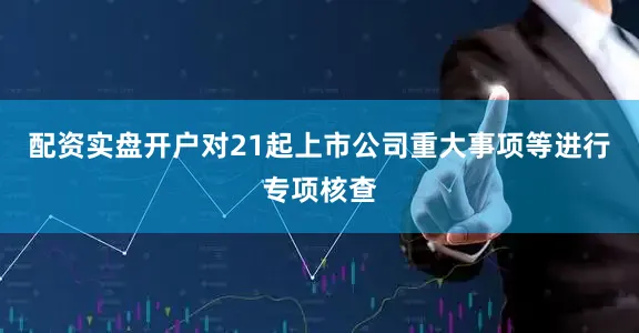 配资实盘开户对21起上市公司重大事项等进行专项核查