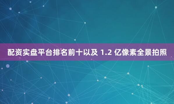 配资实盘平台排名前十以及 1.2 亿像素全景拍照