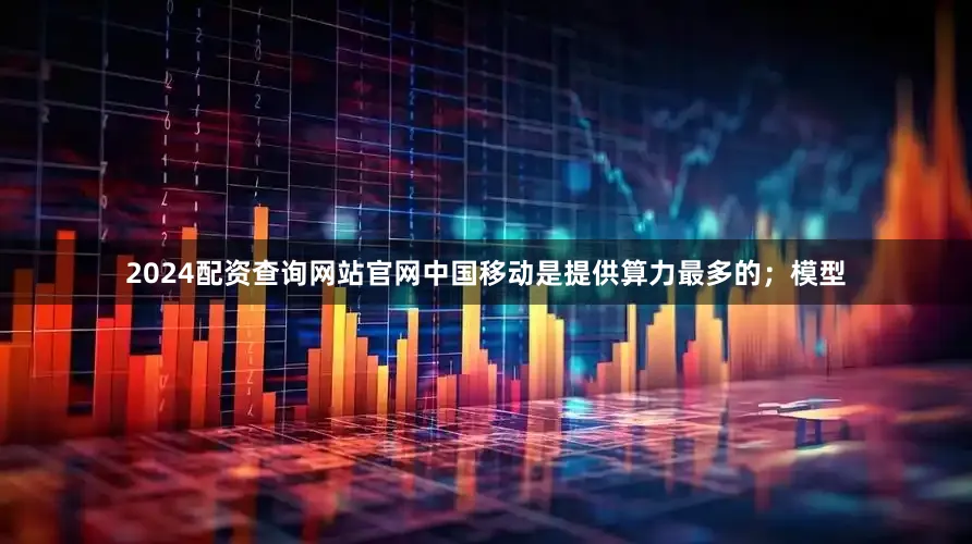 2024配资查询网站官网中国移动是提供算力最多的；模型
