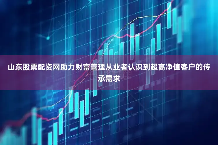 山东股票配资网助力财富管理从业者认识到超高净值客户的传承需求